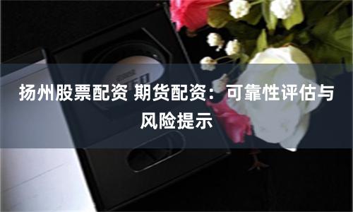 扬州股票配资 期货配资：可靠性评估与风险提示