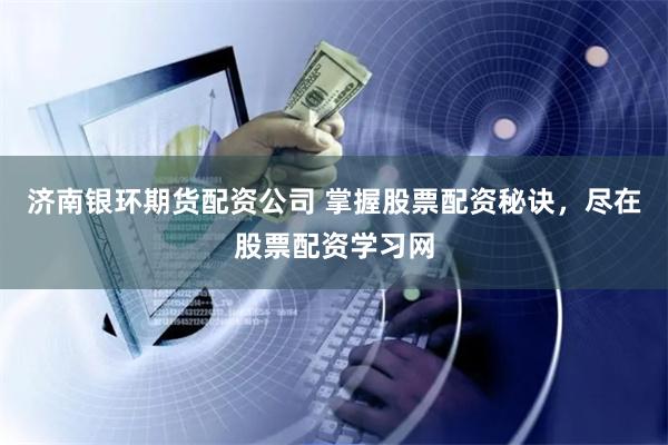 济南银环期货配资公司 掌握股票配资秘诀，尽在股票配资学习网