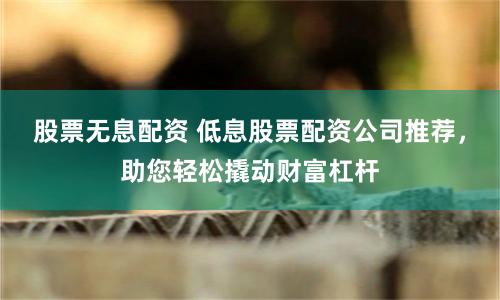 股票无息配资 低息股票配资公司推荐，助您轻松撬动财富杠杆
