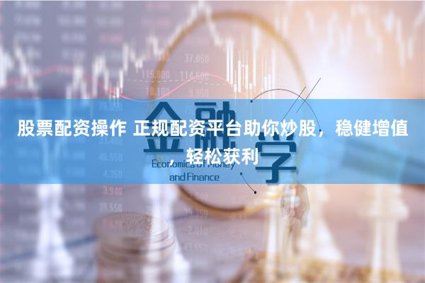 股票配资操作 正规配资平台助你炒股，稳健增值，轻松获利