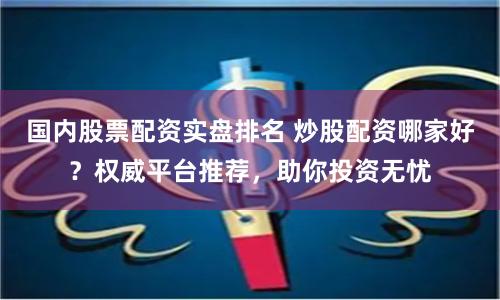 国内股票配资实盘排名 炒股配资哪家好？权威平台推荐，助你投资无忧