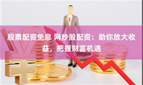 股票配资免息 网炒股配资：助你放大收益，把握财富机遇