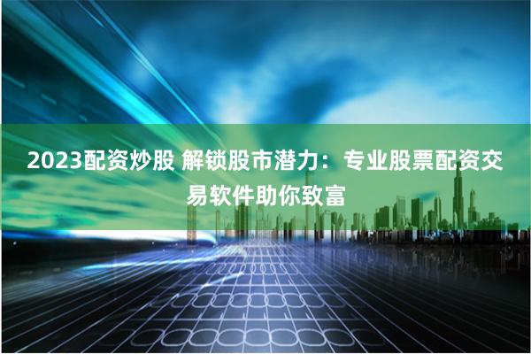 2023配资炒股 解锁股市潜力：专业股票配资交易软件助你致富