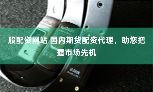 股配资网站 国内期货配资代理，助您把握市场先机