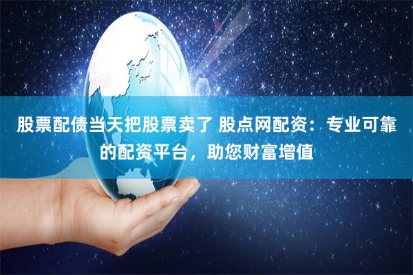 股票配债当天把股票卖了 股点网配资:专业可靠的配资平台,助您财富增值