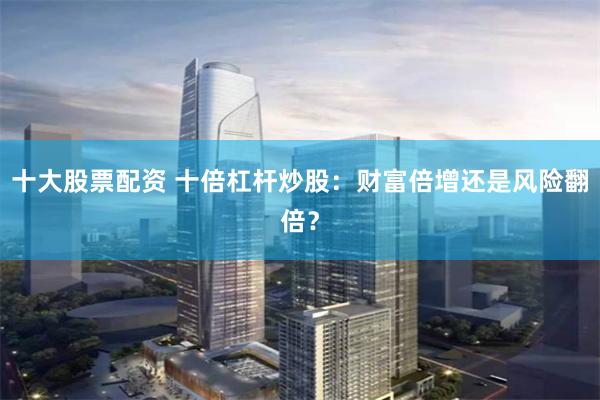 十大股票配资 十倍杠杆炒股：财富倍增还是风险翻倍？