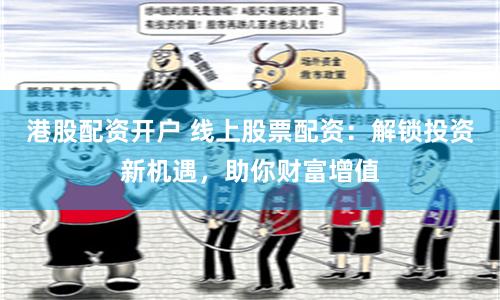 港股配资开户 线上股票配资：解锁投资新机遇，助你财富增值