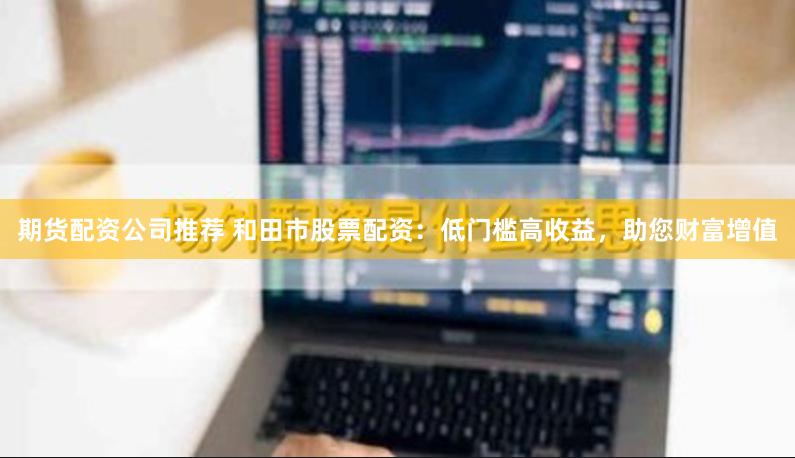 期货配资公司推荐 和田市股票配资：低门槛高收益，助您财富增值