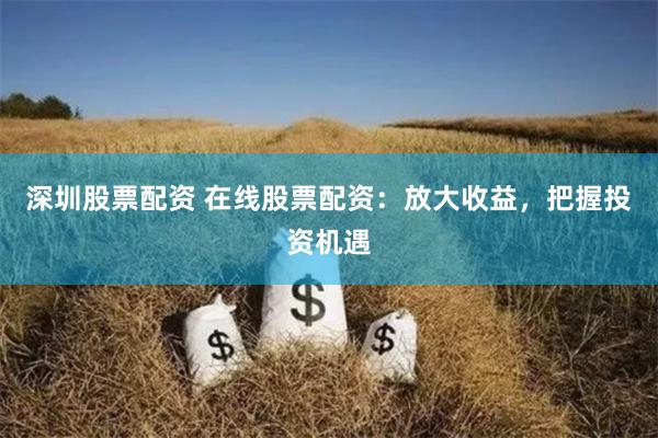 深圳股票配资 在线股票配资：放大收益，把握投资机遇
