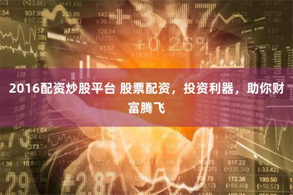 2016配资炒股平台 股票配资，投资利器，助你财富腾飞