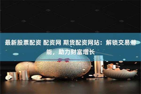 最新股票配资 配资网 期货配资网站：解锁交易潜能，助力财富增长