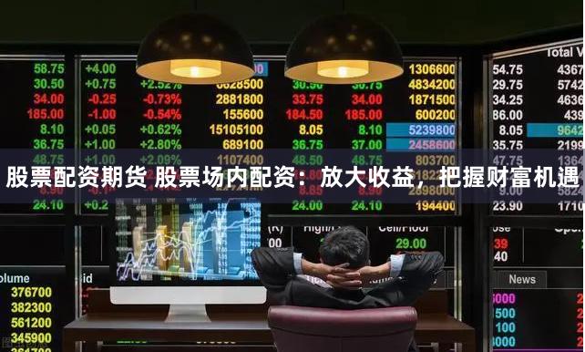 股票配资期货 股票场内配资：放大收益，把握财富机遇