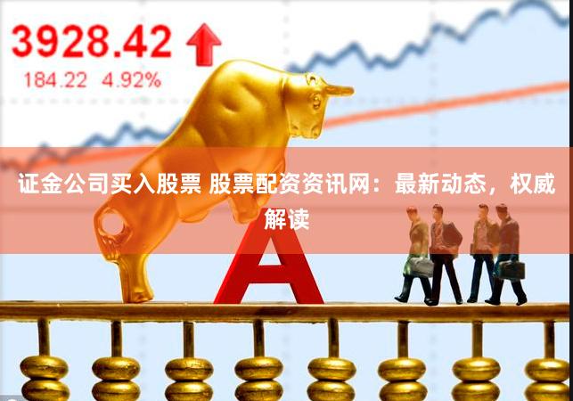 证金公司买入股票 股票配资资讯网：最新动态，权威解读