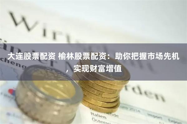 大连股票配资 榆林股票配资：助你把握市场先机，实现财富增值