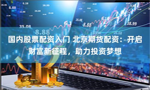 国内股票配资入门 北京期货配资：开启财富新征程，助力投资梦想