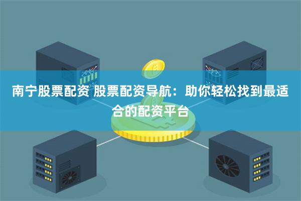 南宁股票配资 股票配资导航：助你轻松找到最适合的配资平台