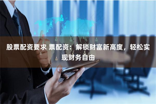 股票配资要求 票配资：解锁财富新高度，轻松实现财务自由