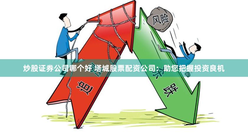 炒股证券公司哪个好 塔城股票配资公司：助您把握投资良机