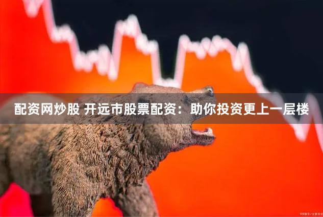配资网炒股 开远市股票配资：助你投资更上一层楼