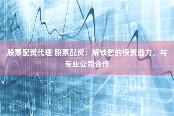 股票配资代理 股票配资：解锁您的投资潜力，与专业公司合作