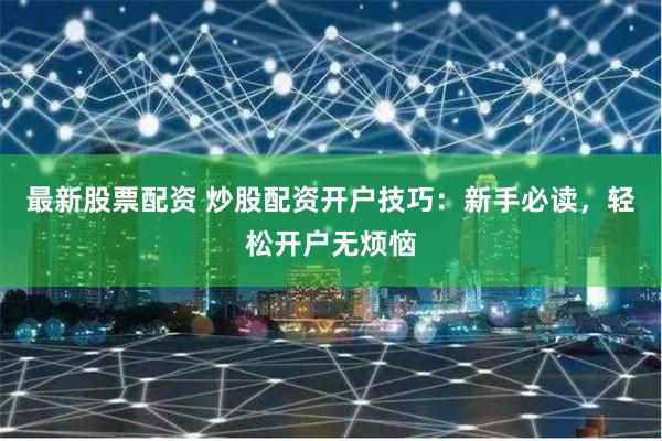 最新股票配资 炒股配资开户技巧：新手必读，轻松开户无烦恼