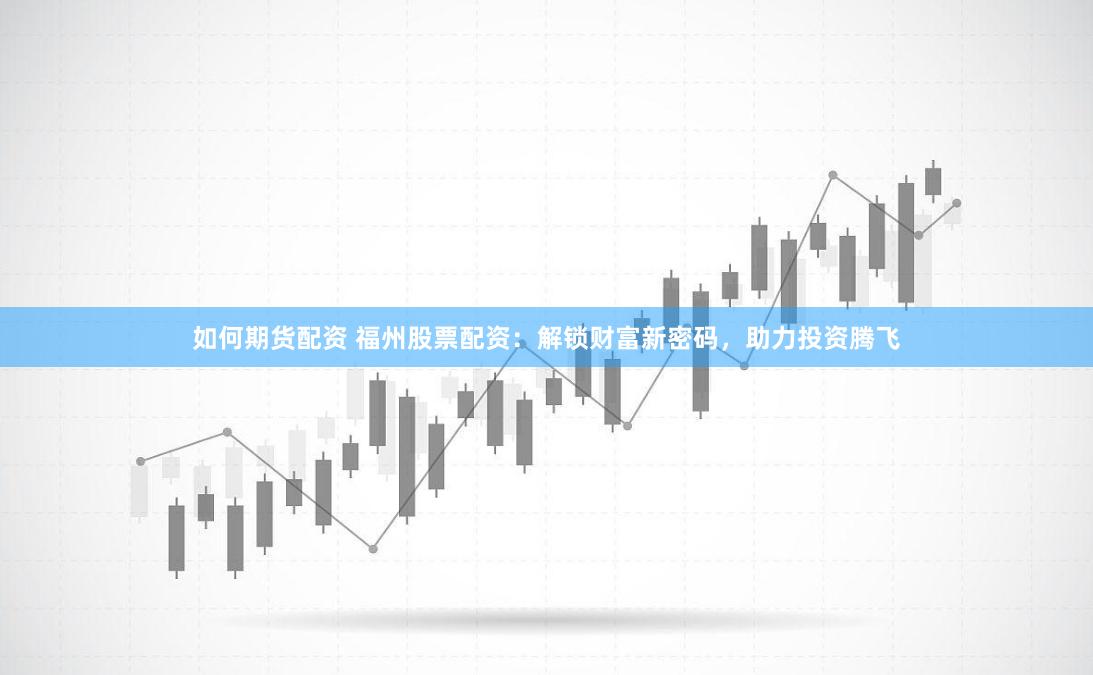 如何期货配资 福州股票配资：解锁财富新密码，助力投资腾飞