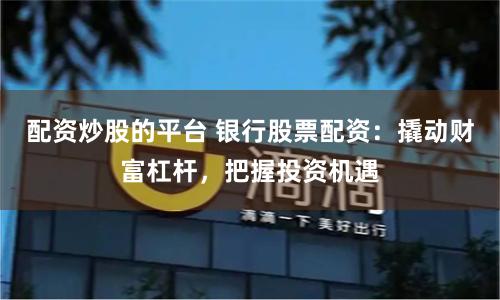 配资炒股的平台 银行股票配资：撬动财富杠杆，把握投资机遇