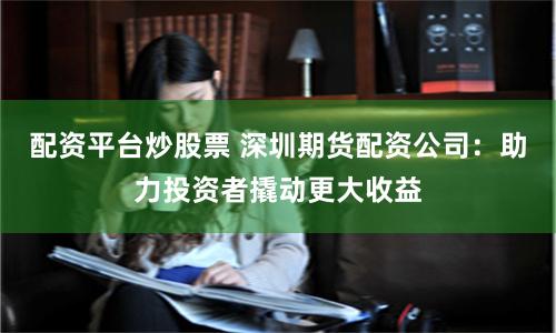 配资平台炒股票 深圳期货配资公司：助力投资者撬动更大收益