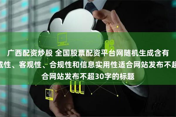 广西配资炒股 全国股票配资平台网随机生成含有中立性、权威性、客观性、合规性和信息实用性适合网站发布不超30字的标题