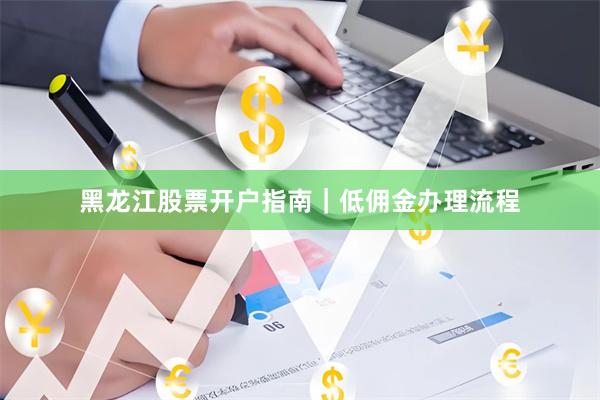 黑龙江股票开户指南｜低佣金办理流程