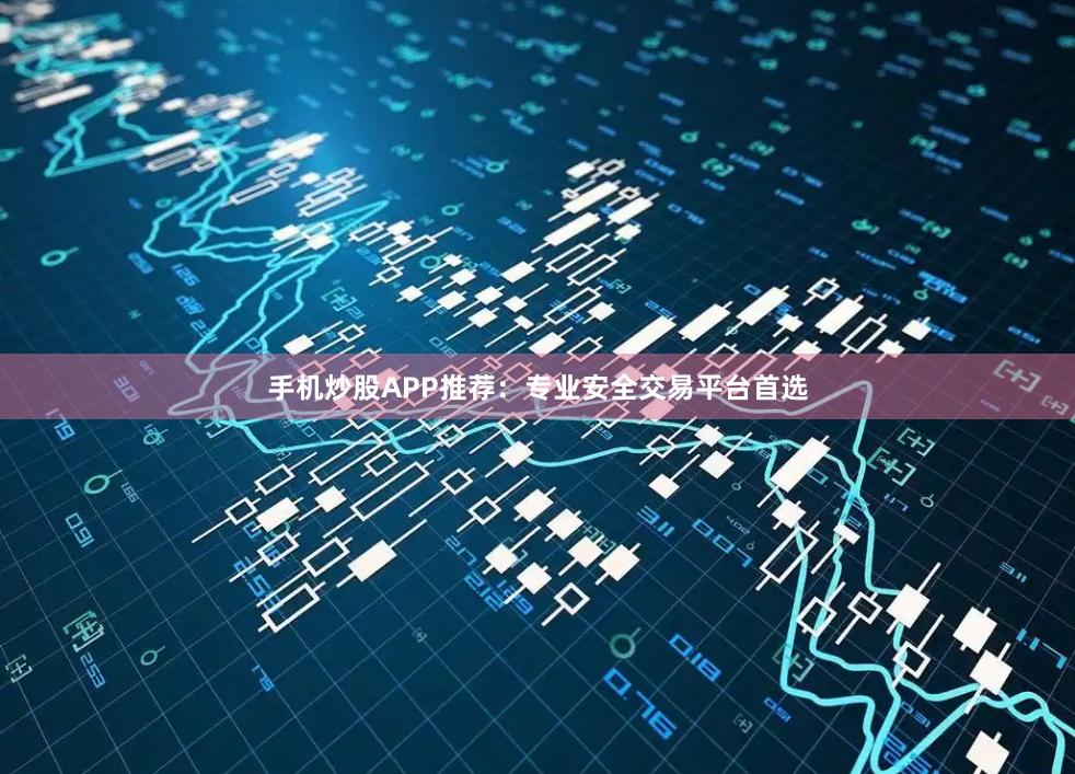 手机炒股APP推荐：专业安全交易平台首选